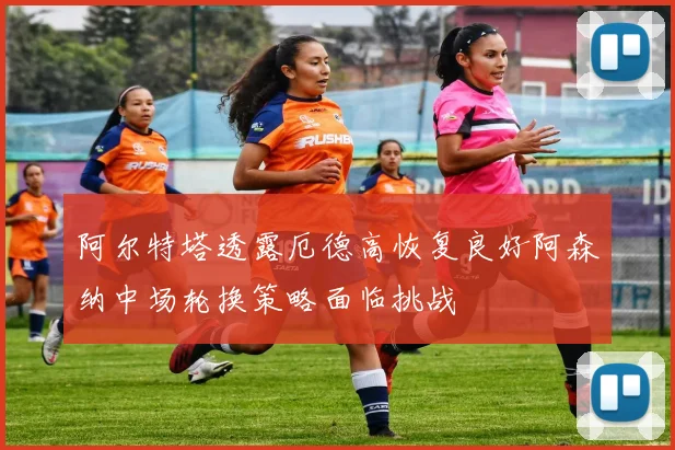 阿尔特塔透露厄德高恢复良好阿森纳中场轮换策略面临挑战
