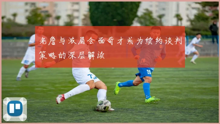 老詹与浓眉会面奇才或为续约谈判策略的深层解读
