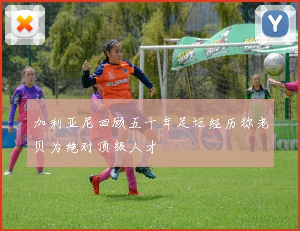 加利亚尼回顾五十年足坛经历称老贝为绝对顶级人才
