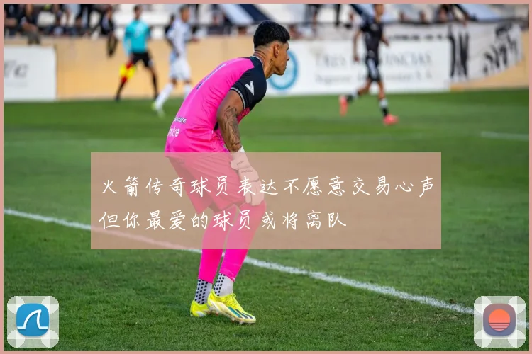 火箭传奇球员表达不愿意交易心声但你最爱的球员或将离队