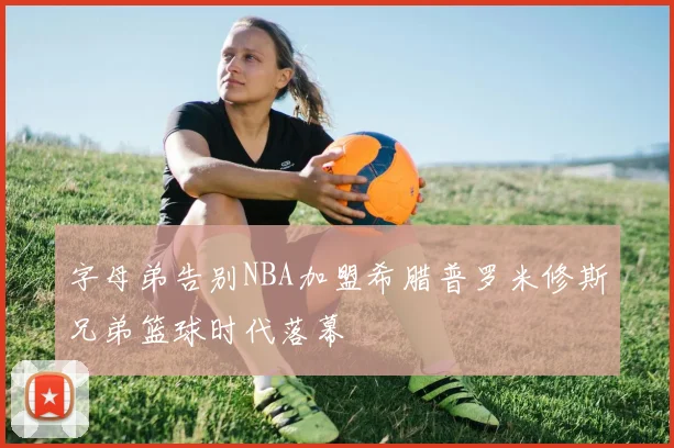 字母弟告别NBA加盟希腊普罗米修斯兄弟篮球时代落幕
