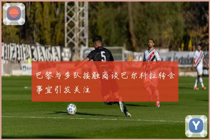 巴黎与多队接触商谈巴尔科拉转会事宜引发关注