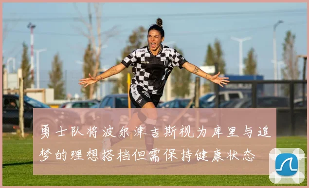 勇士队将波尔津吉斯视为库里与追梦的理想搭档但需保持健康状态