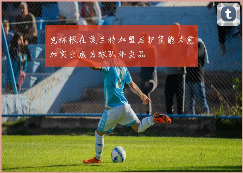 克林根在莫兰特加盟后护筐能力愈加突出成为球队非卖品