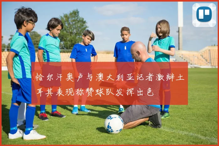 恰尔汗奥卢与澳大利亚记者激辩土耳其表现称赞球队发挥出色