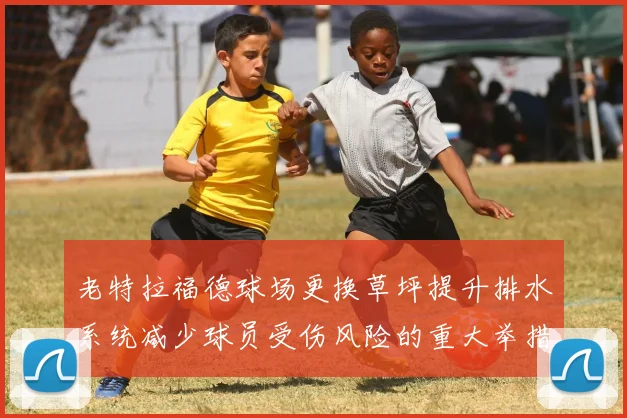 老特拉福德球场更换草坪提升排水系统减少球员受伤风险的重大举措