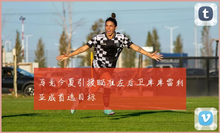 马竞今夏引援瞄准左后卫库库雷利亚成首选目标