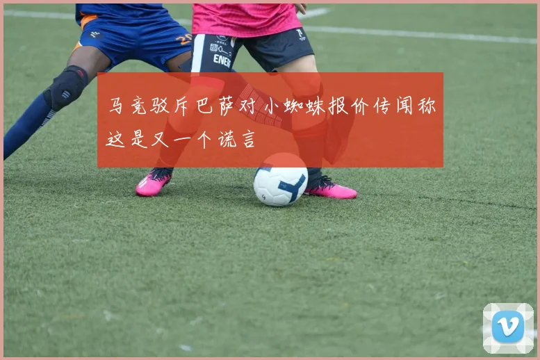马竞驳斥巴萨对小蜘蛛报价传闻称这是又一个谎言