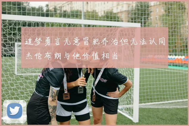 追梦勇言无意冒犯乔治但无法认同杰伦布朗与他价值相当