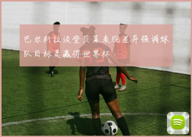 巴尔科拉谈登贝莱表现差异强调球队目标是赢得世界杯