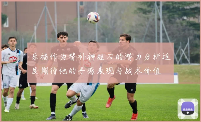乐福作为替补神经刀的潜力分析适度期待他的手感表现与战术价值