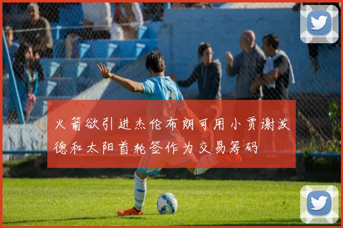 火箭欲引进杰伦布朗可用小贾谢泼德和太阳首轮签作为交易筹码