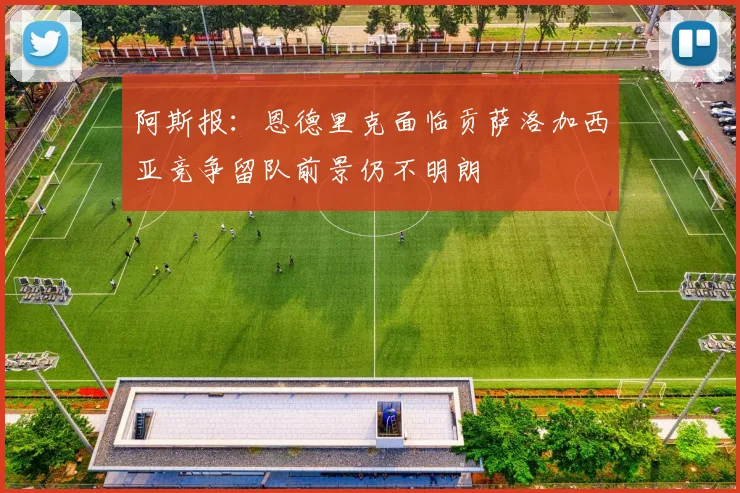 阿斯报：恩德里克面临贡萨洛加西亚竞争留队前景仍不明朗