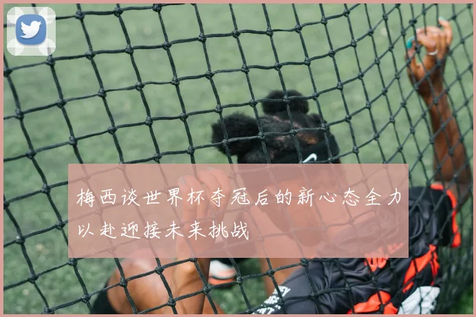 梅西谈世界杯夺冠后的新心态全力以赴迎接未来挑战