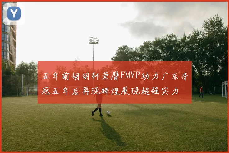 五年前胡明轩荣膺FMVP助力广东夺冠五年后再现辉煌展现超强实力