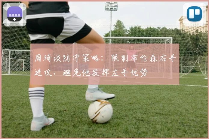 周琦谈防守策略：限制布伦森右手进攻，避免他发挥左手优势