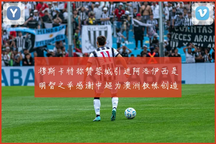 穆斯卡特称赞蓉城引进阿洛伊西是明智之举感谢中超为澳洲教练创造机会