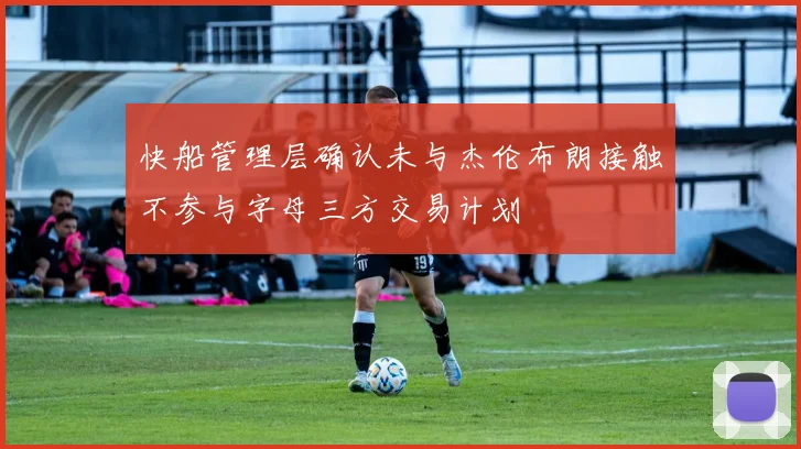 快船管理层确认未与杰伦布朗接触不参与字母三方交易计划